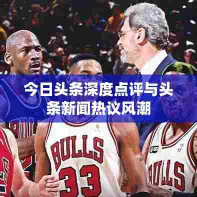 今日头条深度点评与头条新闻热议风潮