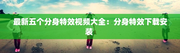最新五个分身特效视频大全:分身特效下载安装