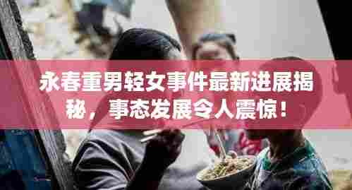 永春重男轻女事件最新进展揭秘，事态发展令人震惊！