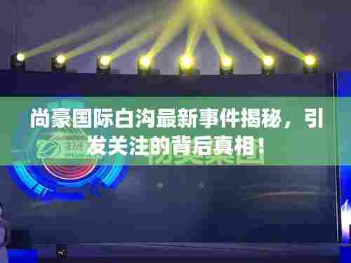 尚豪国际白沟最新事件揭秘,引发关注的背后真相!