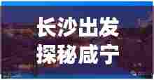 长沙出发探秘咸宁,魅力旅游攻略全解析