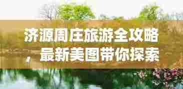 济源周庄旅游全攻略，最新美图带你探索绝美风光，尽享旅行乐趣