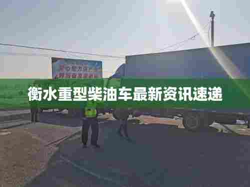 衡水重型柴油车最新资讯速递