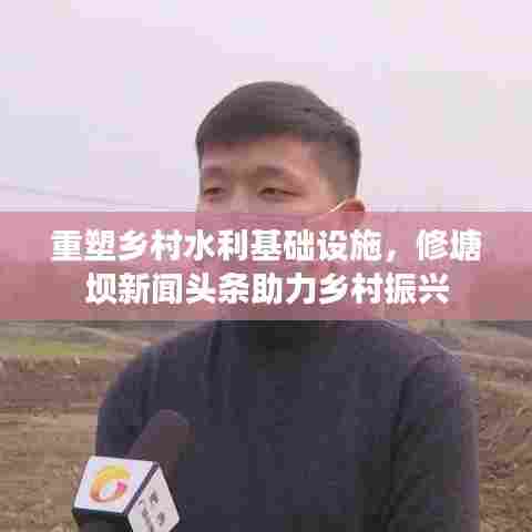 重塑乡村水利基础设施,修塘坝新闻头条助力乡村振兴