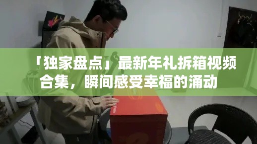 「独家盘点」最新年礼拆箱视频合集,瞬间感受幸福的涌动