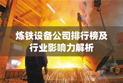 炼铁设备公司排行榜及行业影响力解析