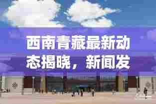 西南青藏最新动态揭晓，新闻发布会揭秘最新进展