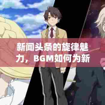 新闻头条的旋律魅力,BGM如何为新闻报道增色添彩?