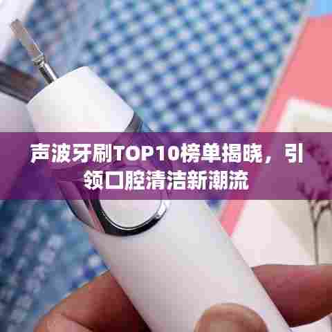 声波牙刷TOP10榜单揭晓,引领口腔清洁新潮流