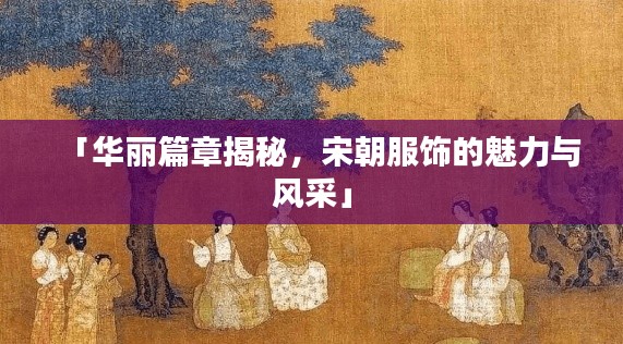 「华丽篇章揭秘,宋朝服饰的魅力与风采」