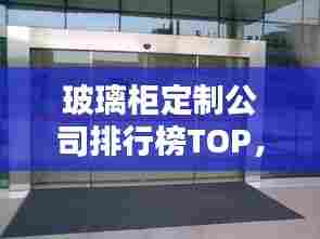 玻璃柜定制公司排行榜TOP，行业佼佼者影响力解析