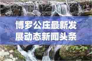 博罗公庄最新发展动态新闻头条,地方要闻速递