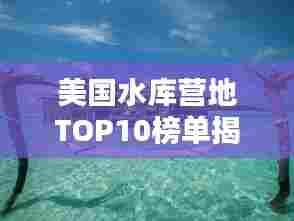 美国水库营地TOP10榜单揭晓!超赞的十大营地推荐