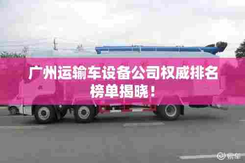 广州运输车设备公司权威排名榜单揭晓！
