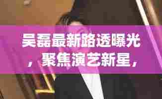 吴磊最新路透曝光,聚焦演艺新星,展望未来之作