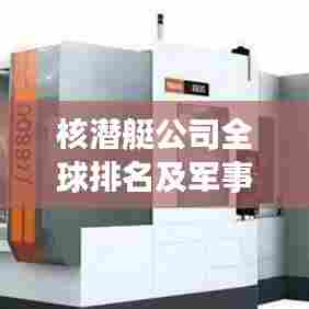 核潜艇公司全球排名及军事领域影响力解析