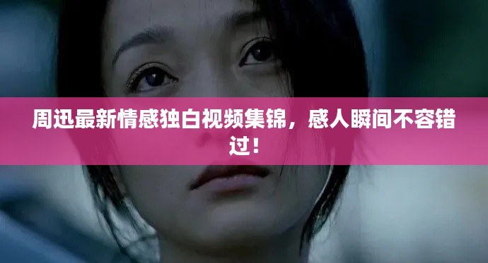 周迅最新情感独白视频集锦，感人瞬间不容错过！