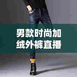 男款时尚加绒外裤直播,保暖与潮流并存的新风尚选择