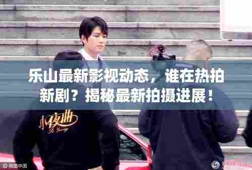 乐山最新影视动态，谁在热拍新剧？揭秘最新拍摄进展！