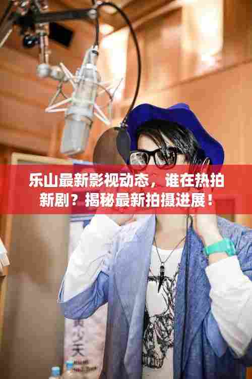 乐山最新影视动态,谁在热拍新剧?揭秘最新拍摄进展!