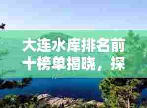 大连水库排名前十榜单揭晓，探秘城市最高水库之美
