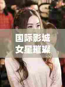 国际影城女星璀璨闪耀,十大排名榜单惊艳来袭