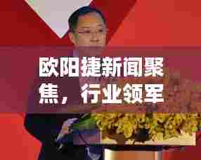 欧阳捷新闻聚焦,行业领军者的最新动态报道