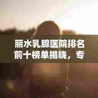 丽水乳腺医院排名前十榜单揭晓,专业医疗团队与优质服务并行