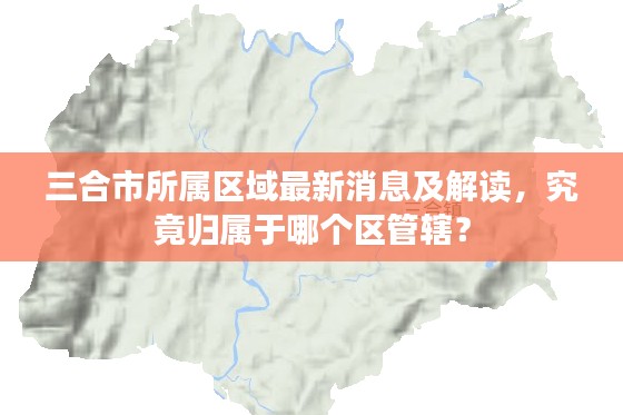 三合市所属区域最新消息及解读,究竟归属于哪个区管辖?