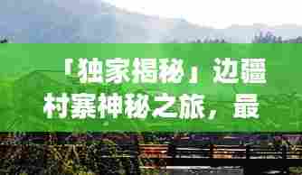 「独家揭秘」边疆村寨神秘之旅，最全旅游攻略指南