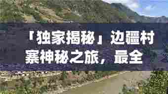「独家揭秘」边疆村寨神秘之旅,最全旅游攻略指南