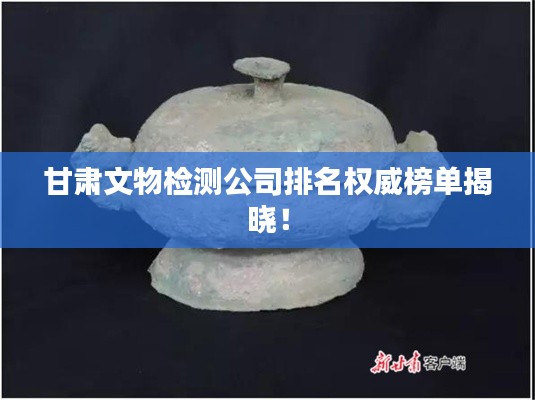 甘肃文物检测公司排名权威榜单揭晓!
