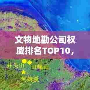文物地勘公司权威排名TOP10,行业领军者一览无遗!