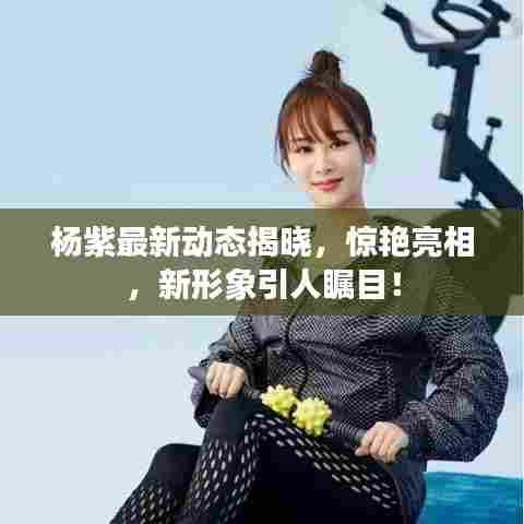 杨紫最新动态揭晓,惊艳亮相,新形象引人瞩目!