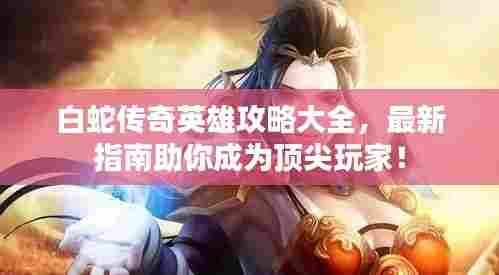 白蛇传奇英雄攻略大全,最新指南助你成为顶尖玩家!