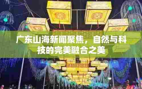 广东山海新闻聚焦,自然与科技的完美融合之美