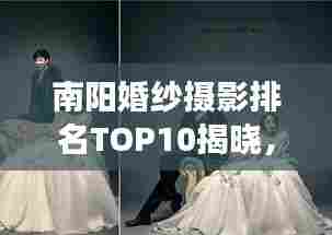 南阳婚纱摄影排名TOP10揭晓,艺术殿堂缔造浪漫瞬间
