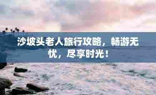 沙坡头老人旅行攻略,畅游无忧,尽享时光!
