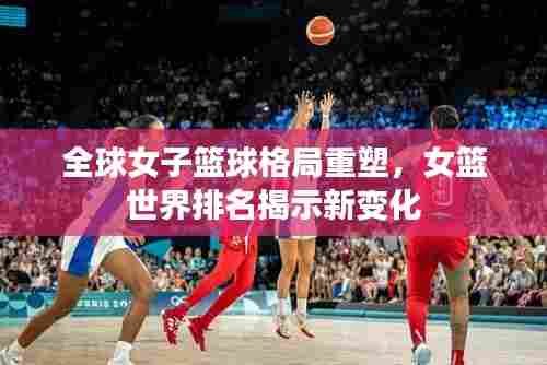 全球女子篮球格局重塑,女篮世界排名揭示新变化