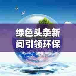 绿色头条新闻引领环保潮流,共建绿色家园新篇章