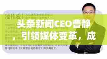 头条新闻CEO曹静,引领媒体变革,成就行业翘楚