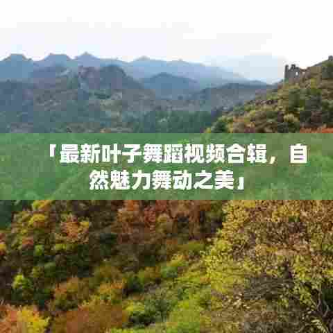 「最新叶子舞蹈视频合辑,自然魅力舞动之美」