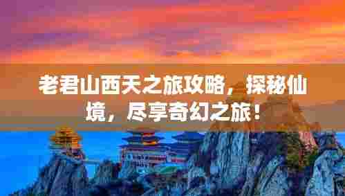 老君山西天之旅攻略，探秘仙境，尽享奇幻之旅！