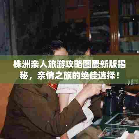 株洲亲人旅游攻略图最新版揭秘，亲情之旅的绝佳选择！