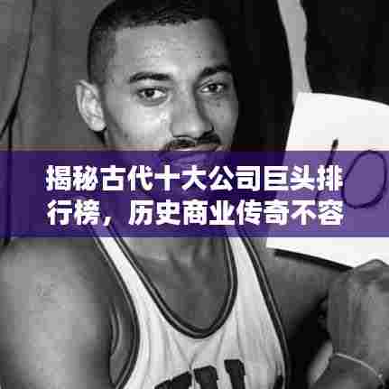 揭秘古代十大公司巨头排行榜,历史商业传奇不容错过!