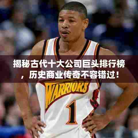 揭秘古代十大公司巨头排行榜,历史商业传奇不容错过!