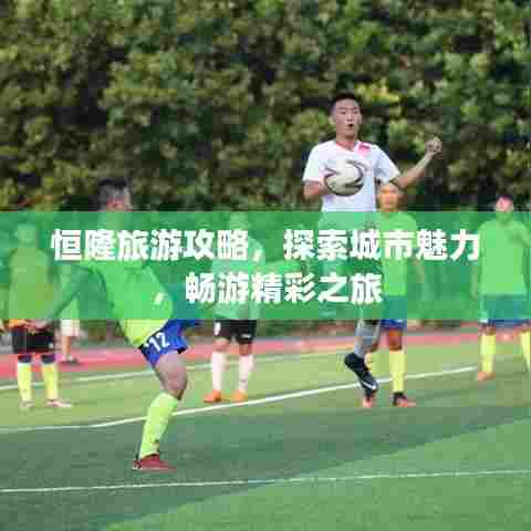 恒隆旅游攻略,探索城市魅力,畅游精彩之旅