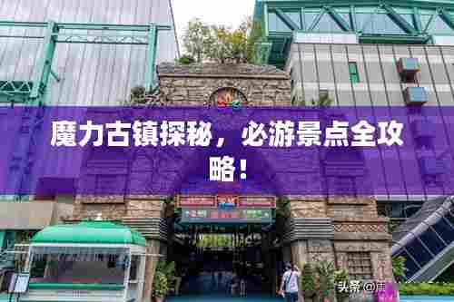 魔力古镇探秘,必游景点全攻略!