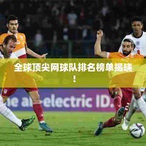 全球顶尖网球队排名榜单揭晓!