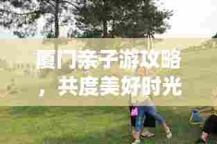 厦门亲子游攻略,共度美好时光